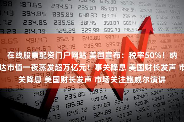 在线股票配资门户网站 美国宣布：税率50%！纳指跌超300点 英伟达市值一夜蒸发超万亿元！事关降息 美国财长发声 市场关注鲍威尔演讲