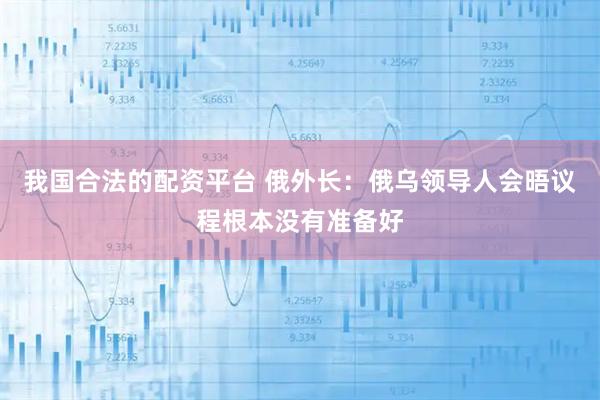 我国合法的配资平台 俄外长：俄乌领导人会晤议程根本没有准备好