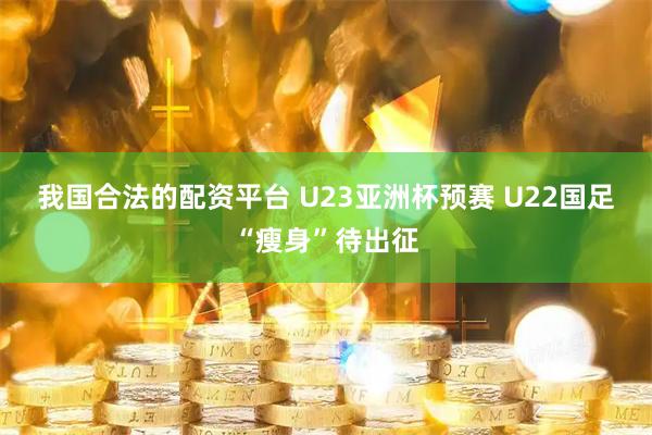 我国合法的配资平台 U23亚洲杯预赛 U22国足“瘦身”待出征