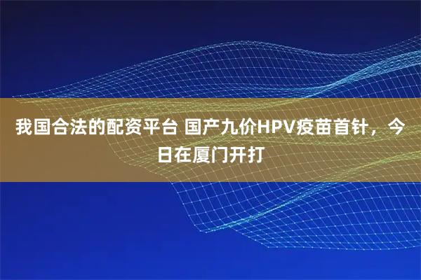 我国合法的配资平台 国产九价HPV疫苗首针，今日在厦门开打