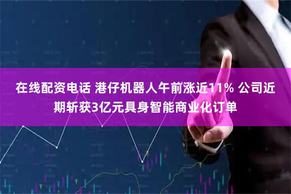 在线配资电话 港仔机器人午前涨近11% 公司近期斩获3亿元具身智能商业化订单