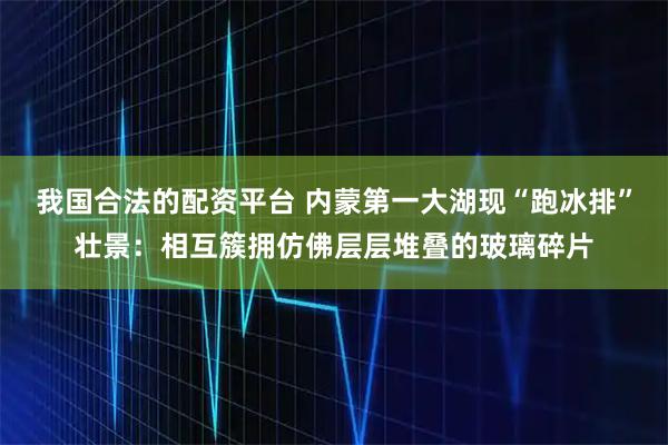 我国合法的配资平台 内蒙第一大湖现“跑冰排”壮景：相互簇拥仿佛层层堆叠的玻璃碎片