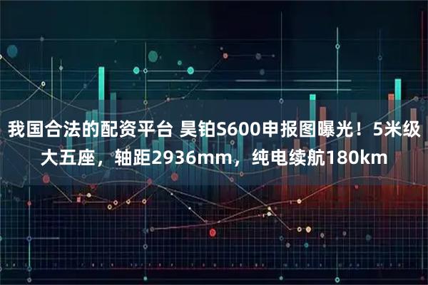 我国合法的配资平台 昊铂S600申报图曝光！5米级大五座，轴距2936mm，纯电续航180km