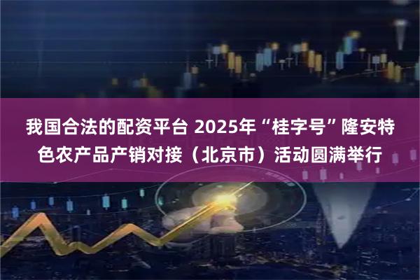 我国合法的配资平台 2025年“桂字号”隆安特色农产品产销对接（北京市）活动圆满举行