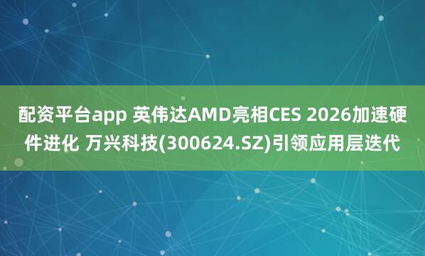 配资平台app 英伟达AMD亮相CES 2026加速硬件进化 万兴科技(300624.SZ)引领应用层迭代